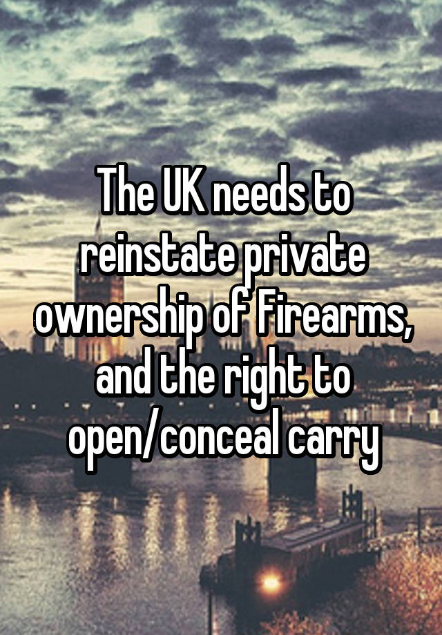 The UK needs to reinstate private ownership of Firearms, and the right to open/conceal carry