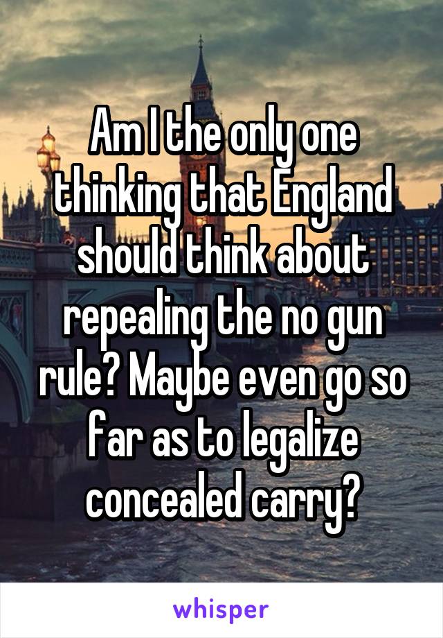 Am I the only one thinking that England should think about repealing the no gun rule? Maybe even go so far as to legalize concealed carry?