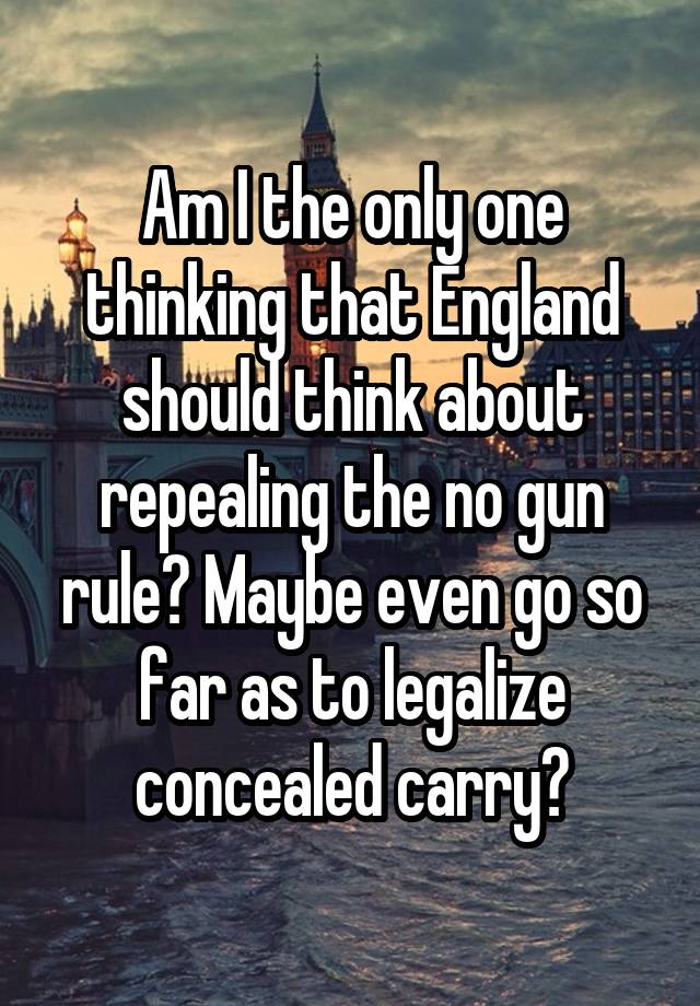 Am I the only one thinking that England should think about repealing the no gun rule? Maybe even go so far as to legalize concealed carry?