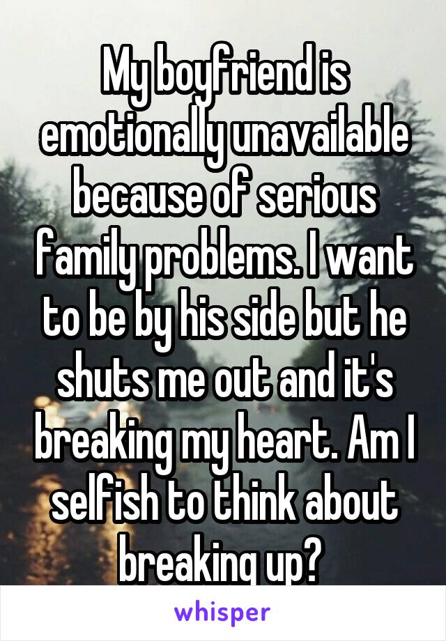My boyfriend is emotionally unavailable because of serious family problems. I want to be by his side but he shuts me out and it's breaking my heart. Am I selfish to think about breaking up? 