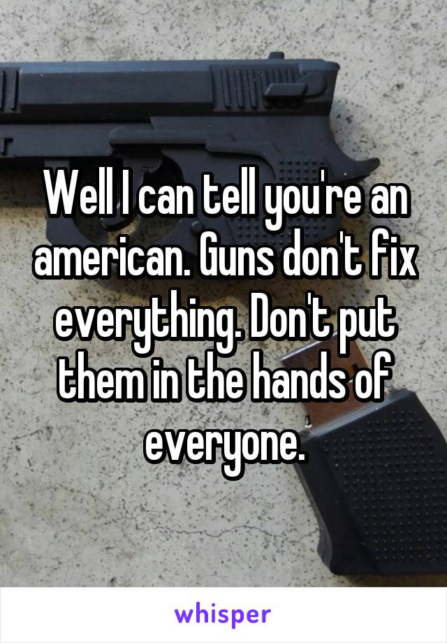 Well I can tell you're an american. Guns don't fix everything. Don't put them in the hands of everyone.