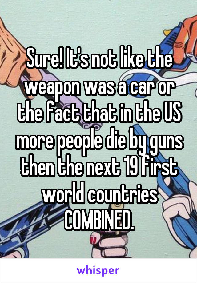 Sure! It's not like the weapon was a car or the fact that in the US more people die by guns then the next 19 first world countries COMBINED.