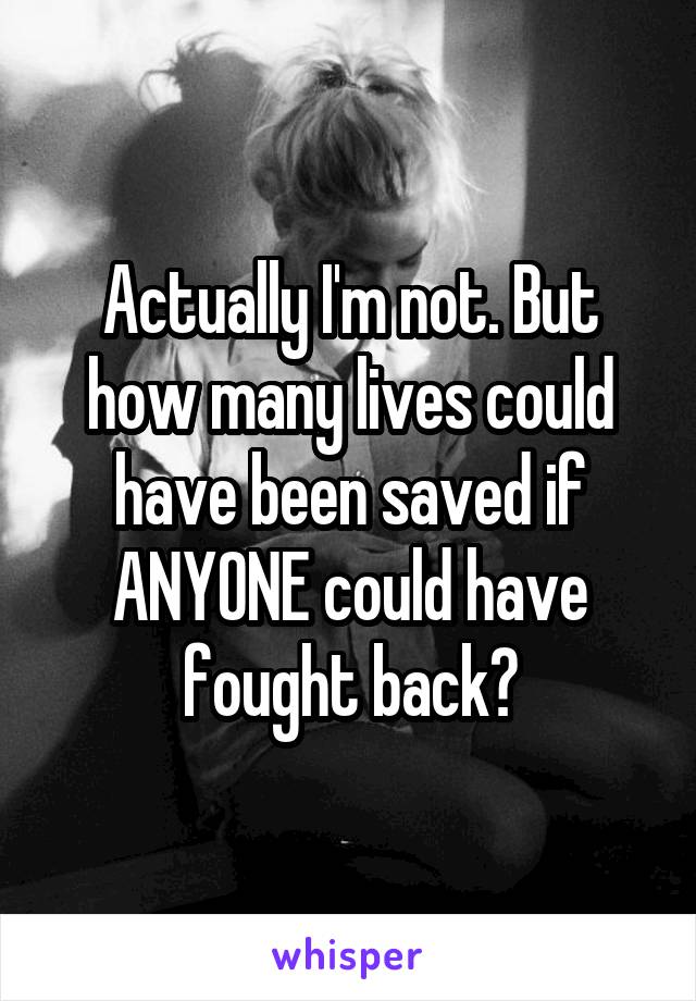 Actually I'm not. But how many lives could have been saved if ANYONE could have fought back?