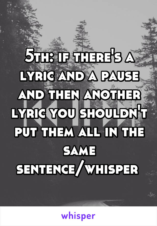 5th: if there's a lyric and a pause and then another lyric you shouldn't put them all in the same sentence/whisper 