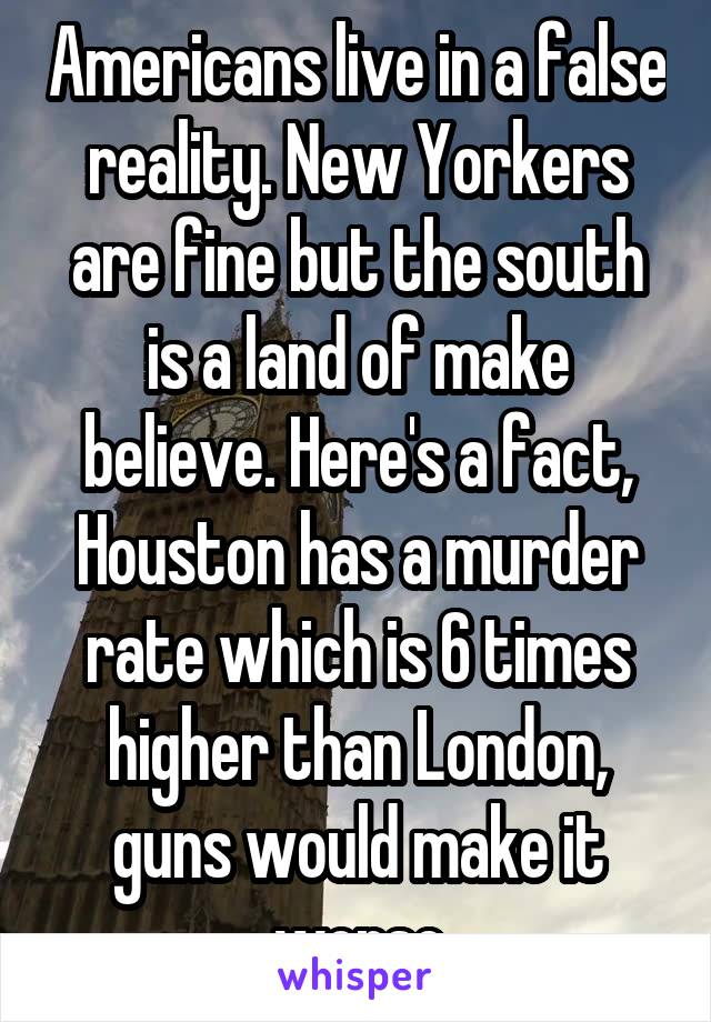 Americans live in a false reality. New Yorkers are fine but the south is a land of make believe. Here's a fact, Houston has a murder rate which is 6 times higher than London, guns would make it worse