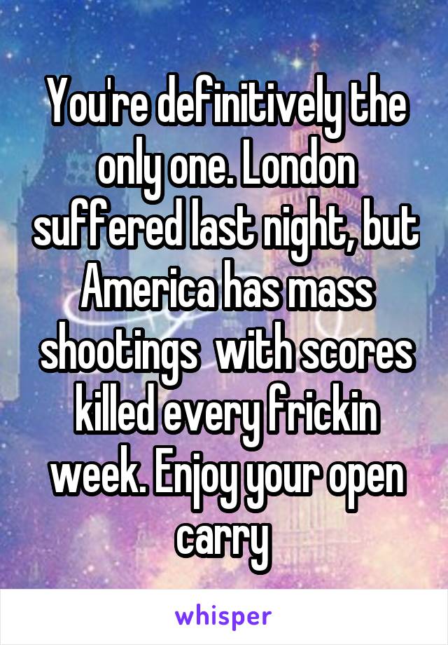 You're definitively the only one. London suffered last night, but America has mass shootings  with scores killed every frickin week. Enjoy your open carry 