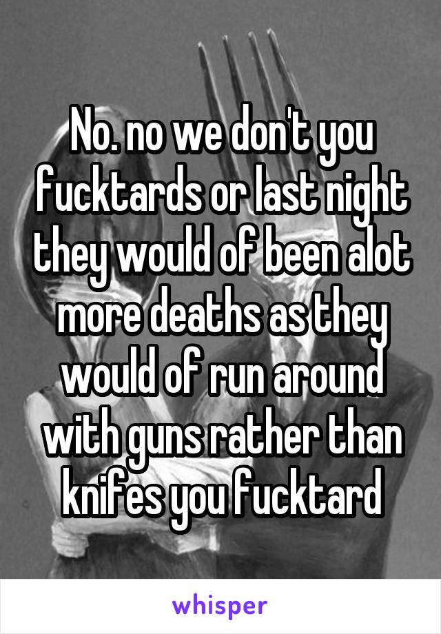 No. no we don't you fucktards or last night they would of been alot more deaths as they would of run around with guns rather than knifes you fucktard