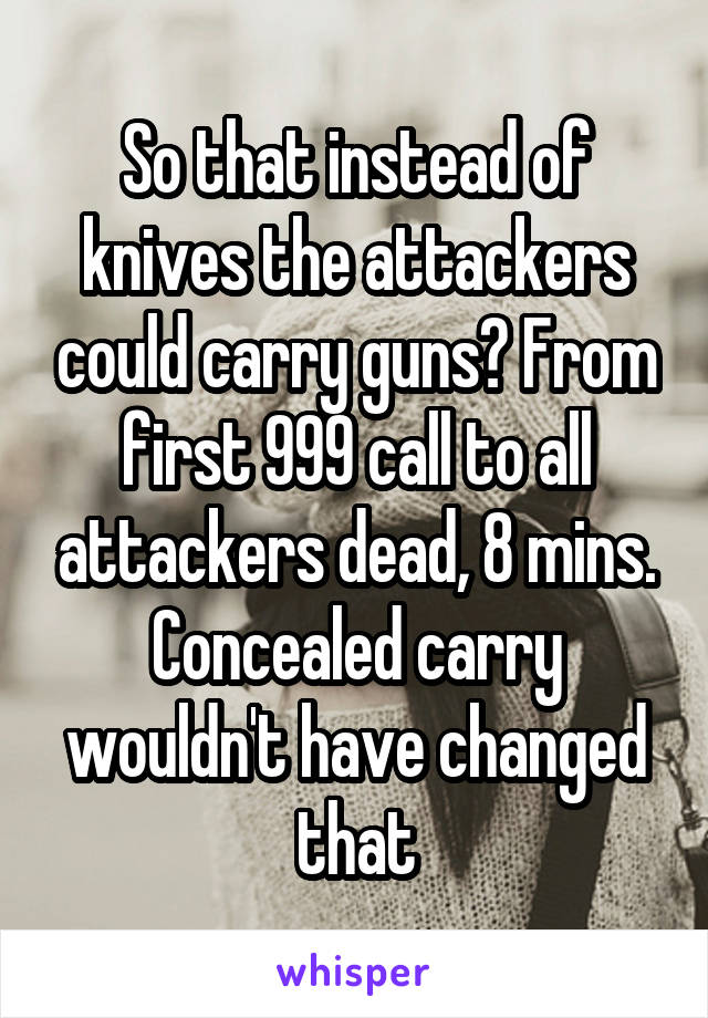 So that instead of knives the attackers could carry guns? From first 999 call to all attackers dead, 8 mins. Concealed carry wouldn't have changed that