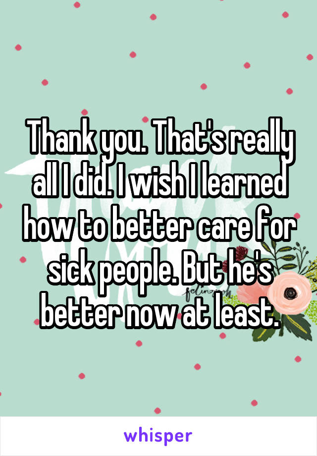 Thank you. That's really all I did. I wish I learned how to better care for sick people. But he's better now at least.
