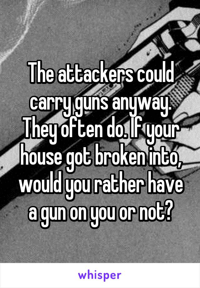 The attackers could carry guns anyway. They often do. If your house got broken into, would you rather have a gun on you or not?