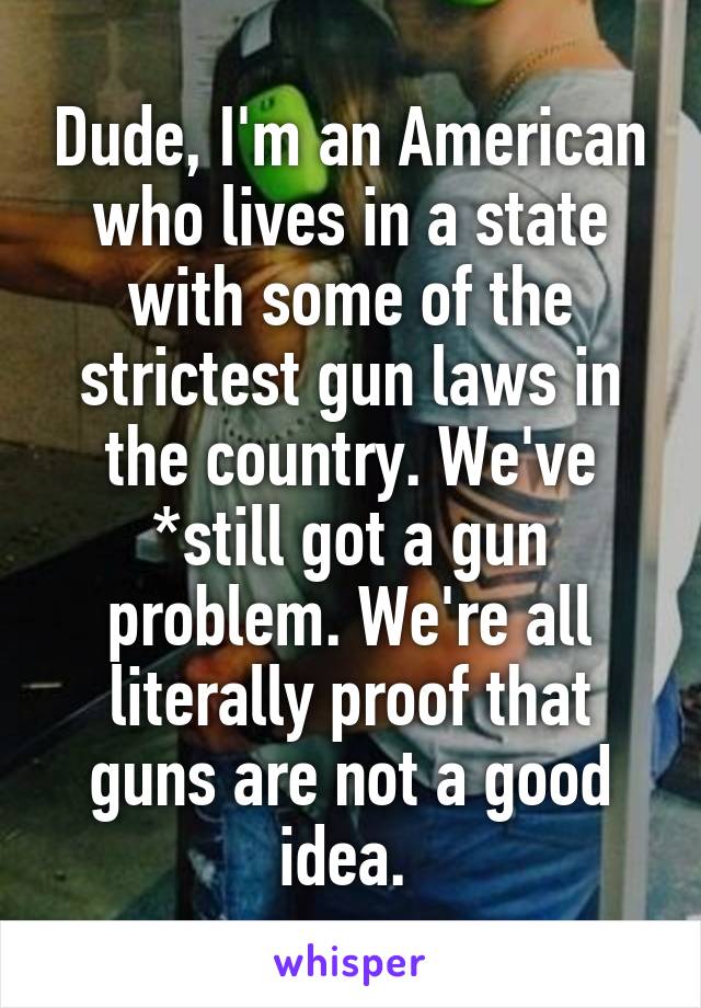 Dude, I'm an American who lives in a state with some of the strictest gun laws in the country. We've *still got a gun problem. We're all literally proof that guns are not a good idea. 