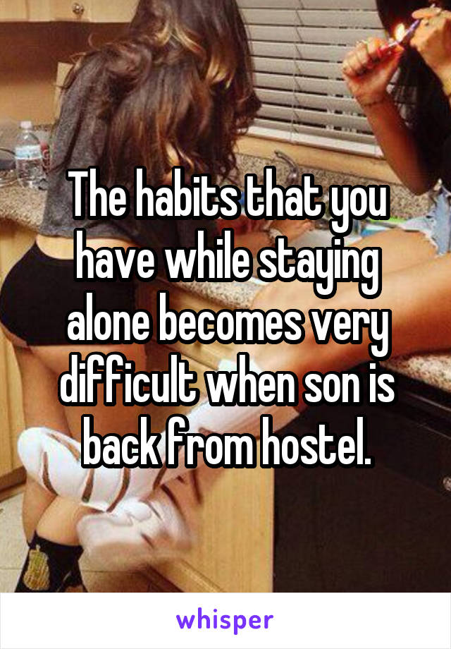 The habits that you have while staying alone becomes very difficult when son is back from hostel.