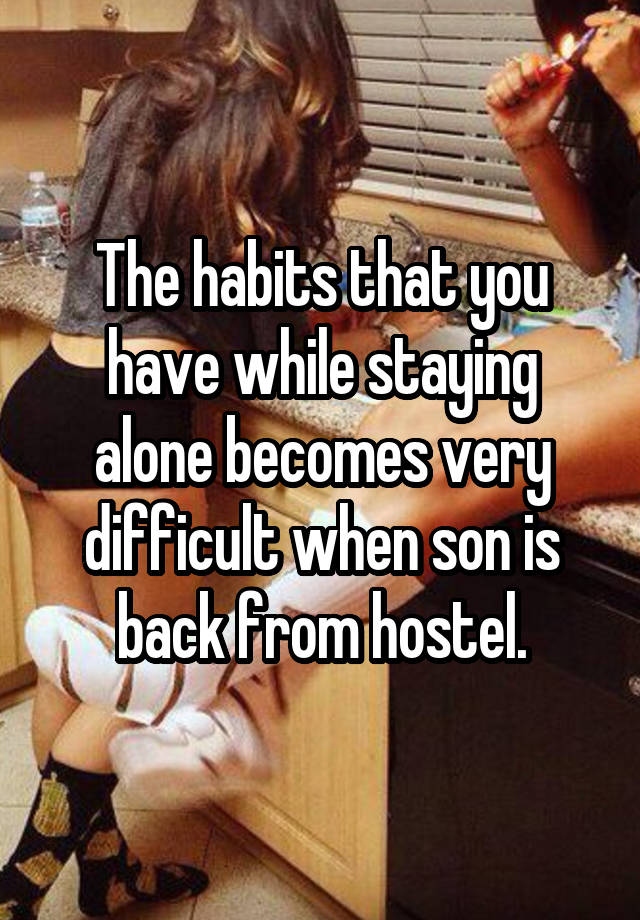 The habits that you have while staying alone becomes very difficult when son is back from hostel.