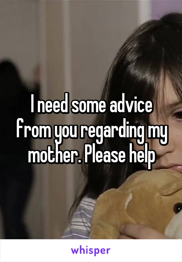 I need some advice from you regarding my mother. Please help