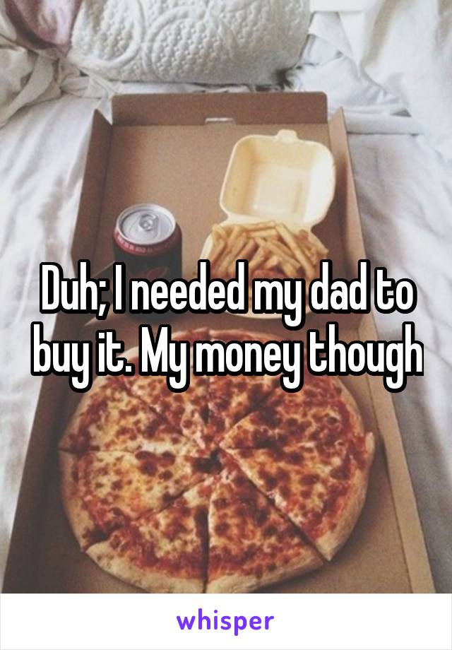 Duh; I needed my dad to buy it. My money though