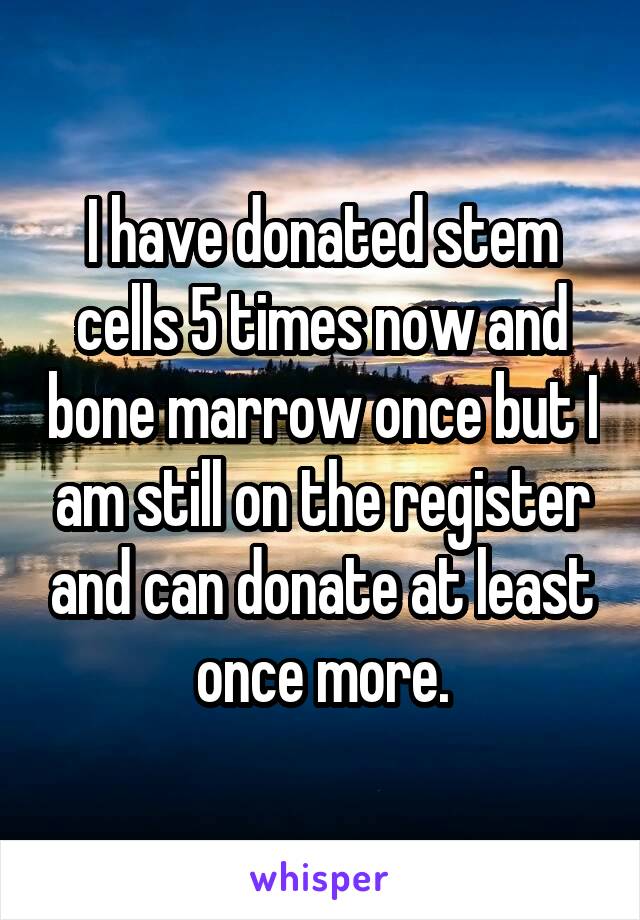 I have donated stem cells 5 times now and bone marrow once but I am still on the register and can donate at least once more.