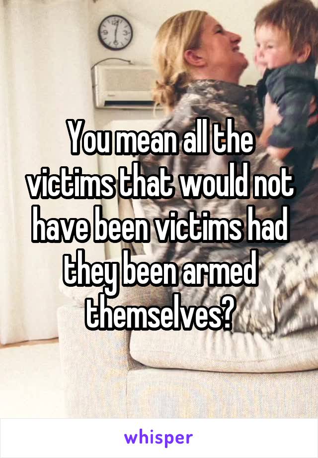 You mean all the victims that would not have been victims had they been armed themselves?