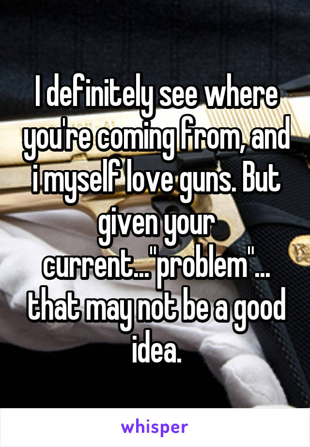 I definitely see where you're coming from, and i myself love guns. But given your current..."problem"... that may not be a good idea.