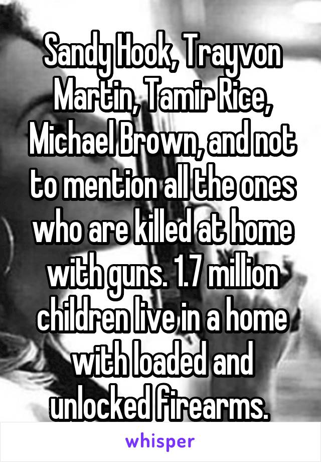 Sandy Hook, Trayvon Martin, Tamir Rice, Michael Brown, and not to mention all the ones who are killed at home with guns. 1.7 million children live in a home with loaded and unlocked firearms. 