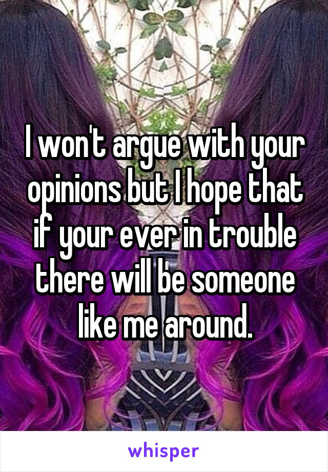 I won't argue with your opinions but I hope that if your ever in trouble there will be someone like me around.