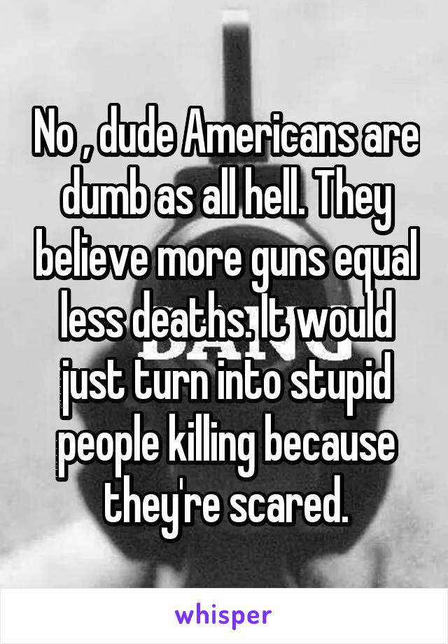 No , dude Americans are dumb as all hell. They believe more guns equal less deaths. It would just turn into stupid people killing because they're scared.