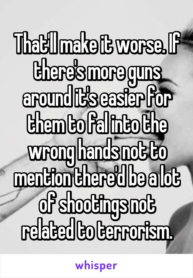 That'll make it worse. If there's more guns around it's easier for them to fal into the wrong hands not to mention there'd be a lot of shootings not related to terrorism.