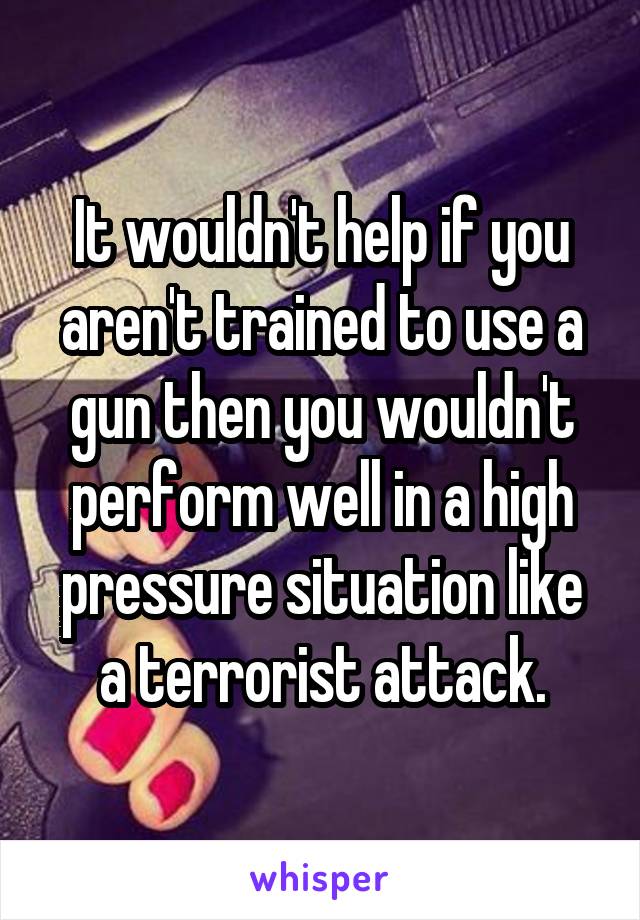 It wouldn't help if you aren't trained to use a gun then you wouldn't perform well in a high pressure situation like a terrorist attack.