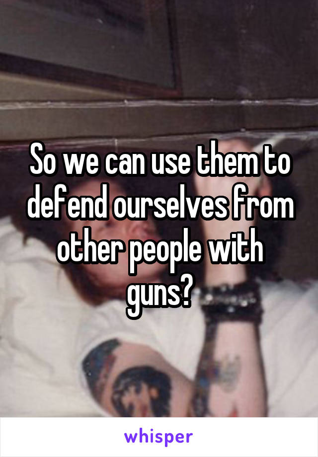 So we can use them to defend ourselves from other people with guns?