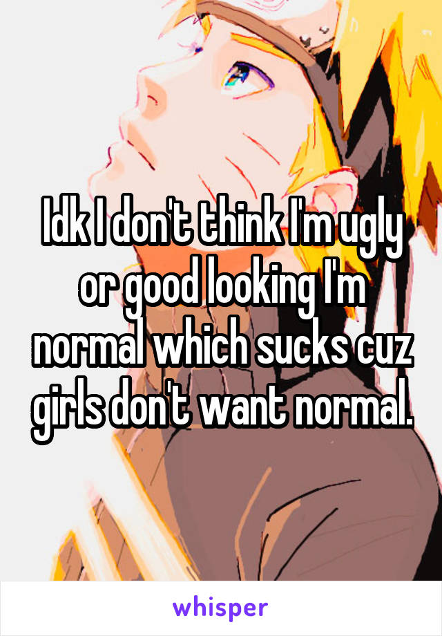 Idk I don't think I'm ugly or good looking I'm normal which sucks cuz girls don't want normal.