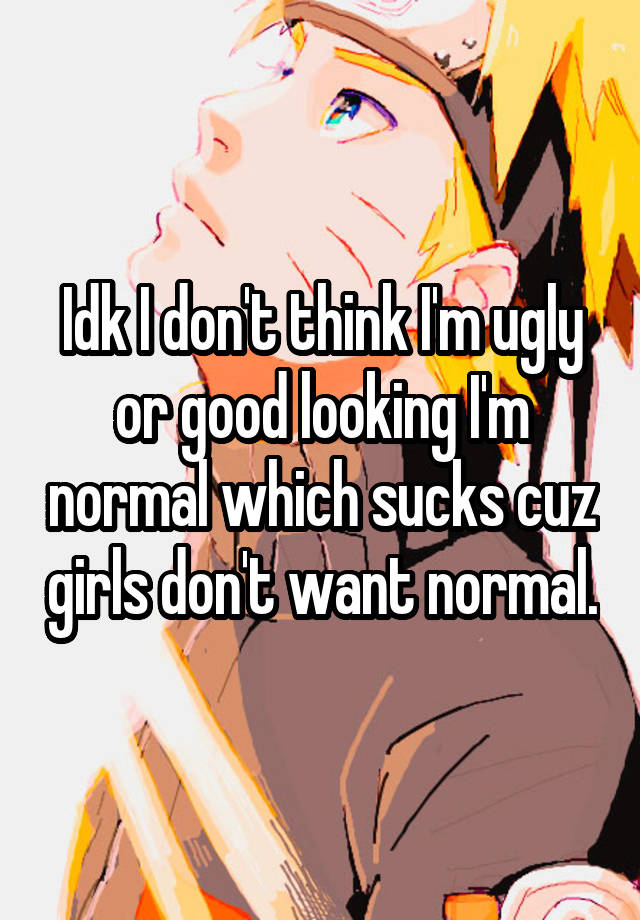 Idk I don't think I'm ugly or good looking I'm normal which sucks cuz girls don't want normal.