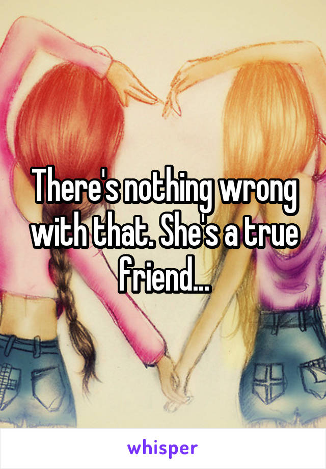 There's nothing wrong with that. She's a true friend...