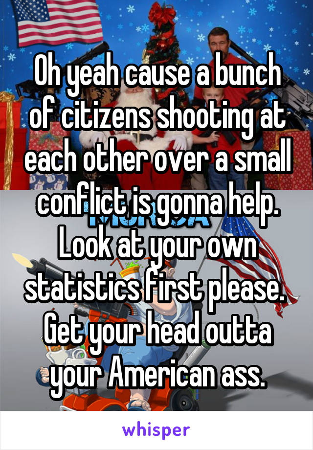 Oh yeah cause a bunch of citizens shooting at each other over a small conflict is gonna help. Look at your own statistics first please.  Get your head outta your American ass.