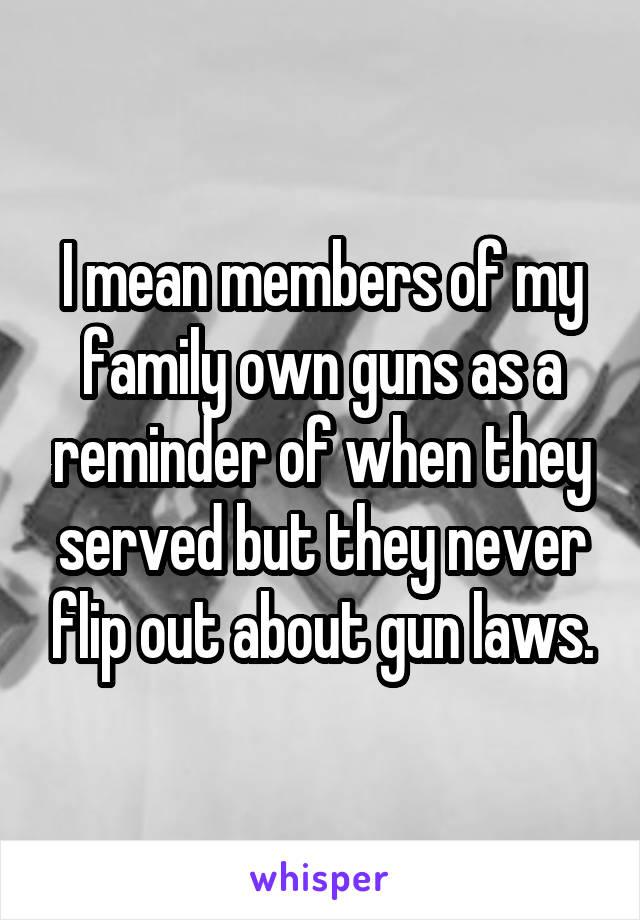 I mean members of my family own guns as a reminder of when they served but they never flip out about gun laws.