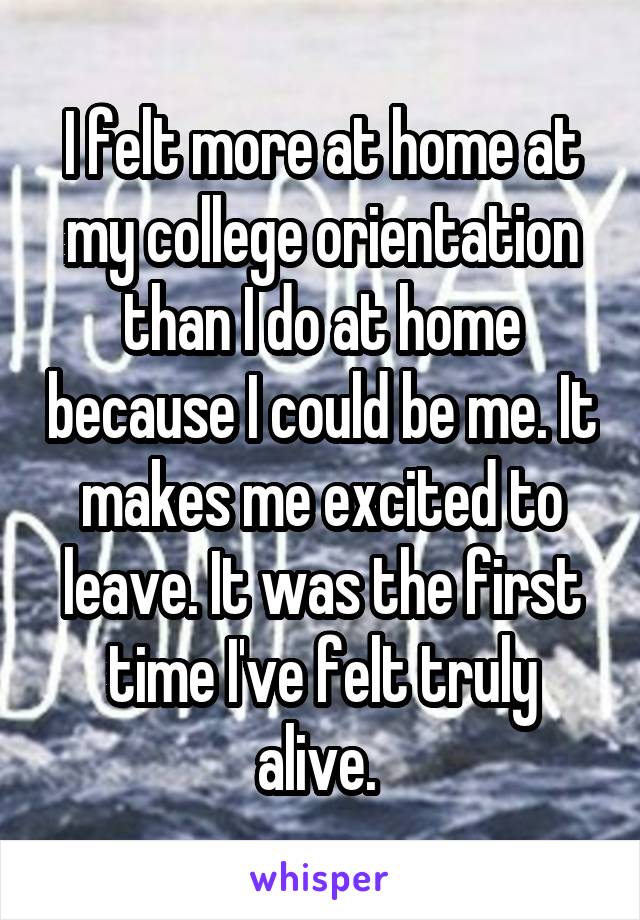 I felt more at home at my college orientation than I do at home because I could be me. It makes me excited to leave. It was the first time I've felt truly alive. 