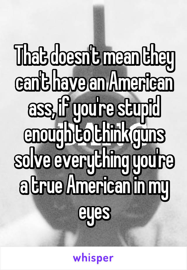 That doesn't mean they can't have an American ass, if you're stupid enough to think guns solve everything you're a true American in my eyes