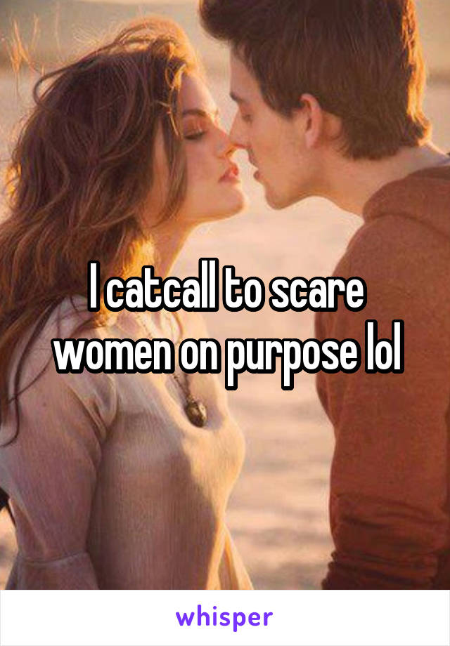 I catcall to scare women on purpose lol
