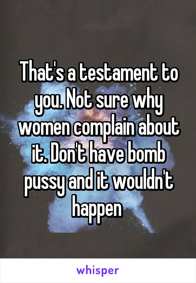 That's a testament to you. Not sure why women complain about it. Don't have bomb pussy and it wouldn't happen 
