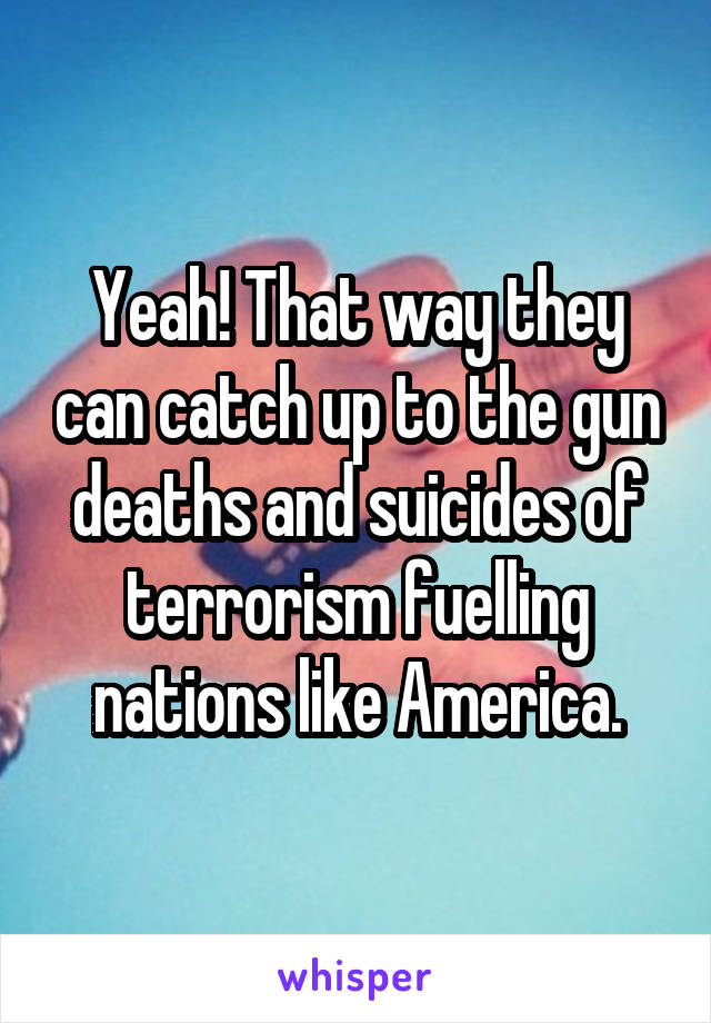 Yeah! That way they can catch up to the gun deaths and suicides of terrorism fuelling nations like America.