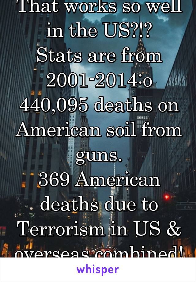 That works so well in the US?!?
Stats are from 2001-2014:o
440,095 deaths on American soil from guns.
369 American deaths due to Terrorism in US & overseas combined! 