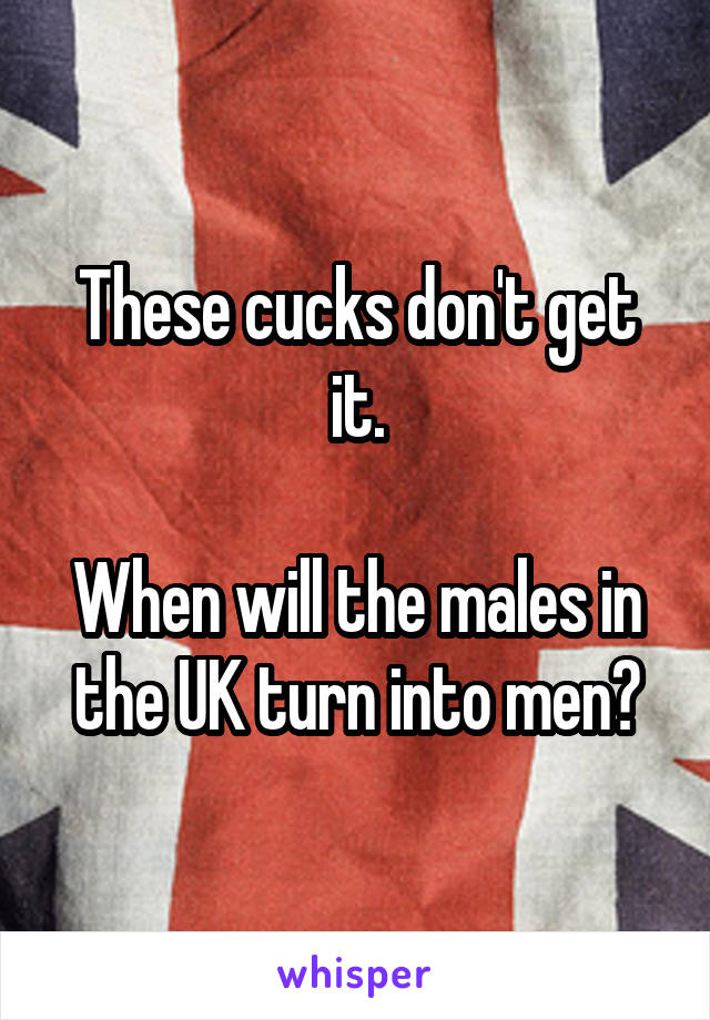 These cucks don't get it.

When will the males in the UK turn into men?