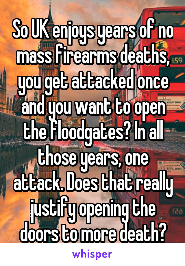 So UK enjoys years of no mass firearms deaths, you get attacked once and you want to open the floodgates? In all those years, one attack. Does that really justify opening the doors to more death?