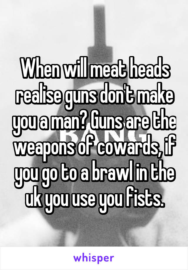 When will meat heads realise guns don't make you a man? Guns are the weapons of cowards, if you go to a brawl in the uk you use you fists.