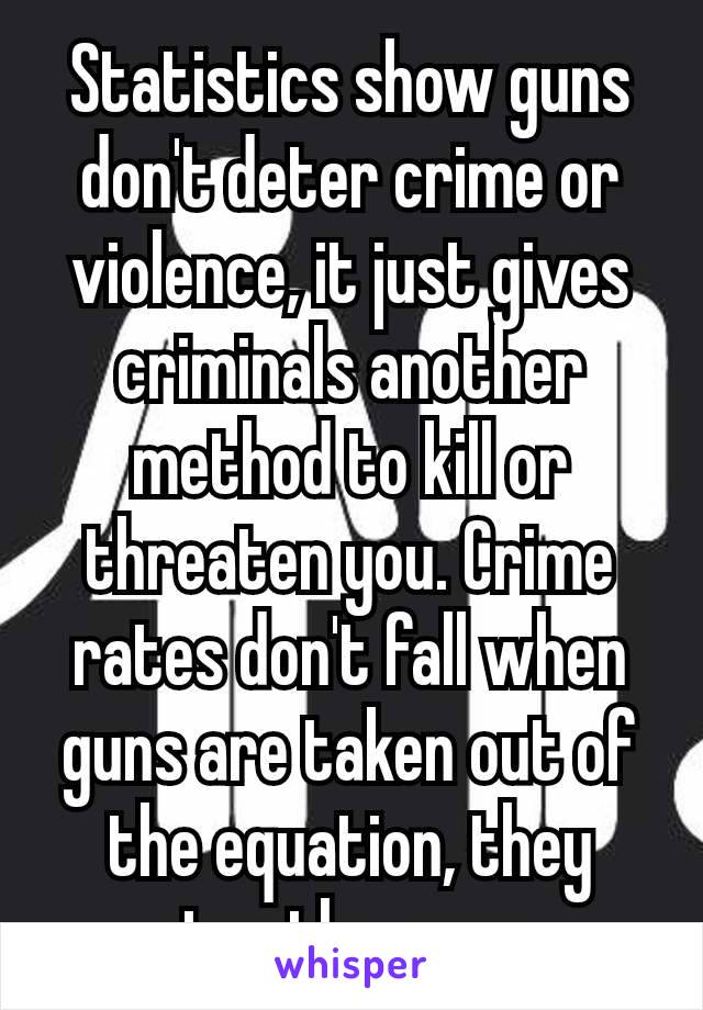 Statistics show guns don't deter crime or violence, it just gives criminals another​ method to kill or threaten you. Crime rates don't fall when guns are taken out of the equation, they stay the same.