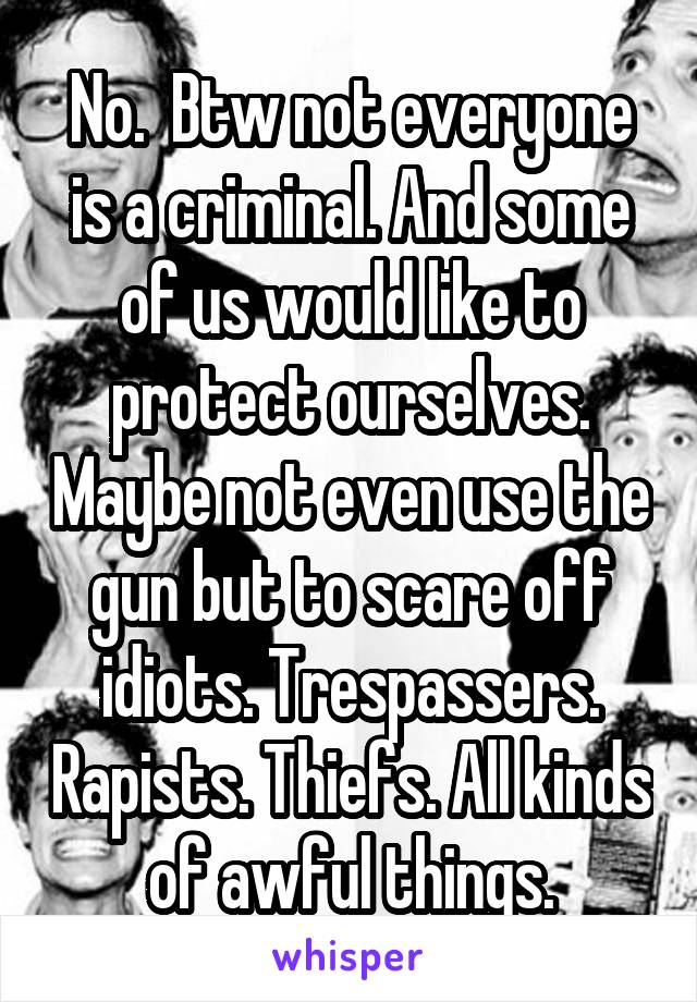 No.  Btw not everyone is a criminal. And some of us would like to protect ourselves. Maybe not even use the gun but to scare off idiots. Trespassers. Rapists. Thiefs. All kinds of awful things.