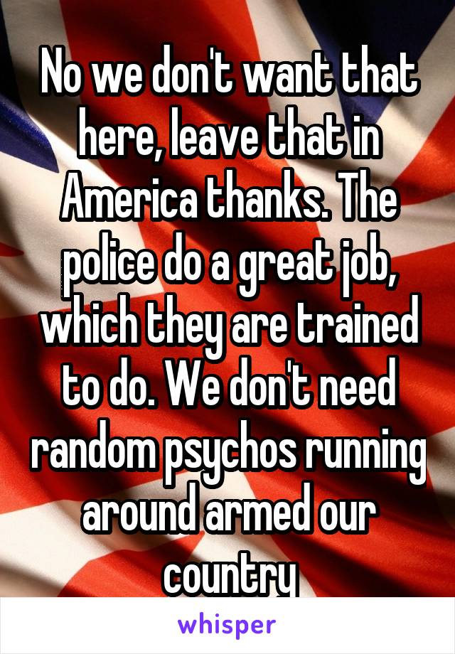 No we don't want that here, leave that in America thanks. The police do a great job, which they are trained to do. We don't need random psychos running around armed our country