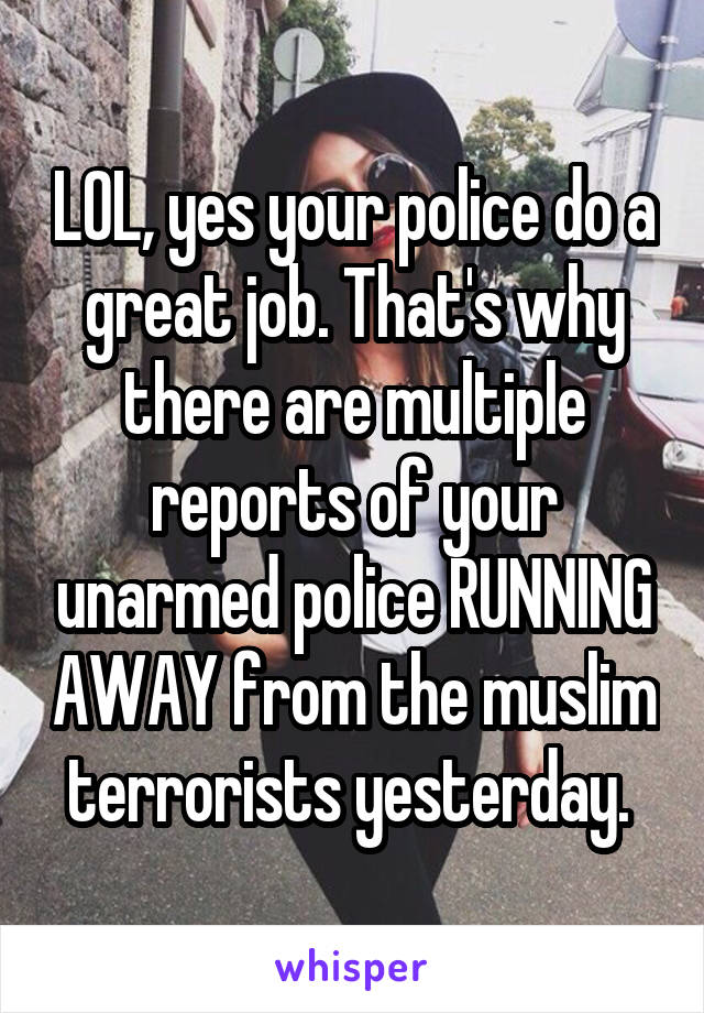 LOL, yes your police do a great job. That's why there are multiple reports of your unarmed police RUNNING AWAY from the muslim terrorists yesterday. 