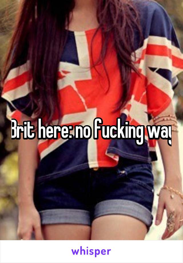 Brit here: no fucking way