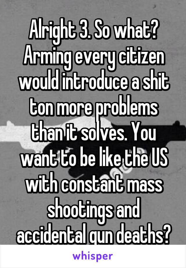 Alright 3. So what? Arming every citizen would introduce a shit ton more problems than it solves. You want to be like the US with constant mass shootings and accidental gun deaths?