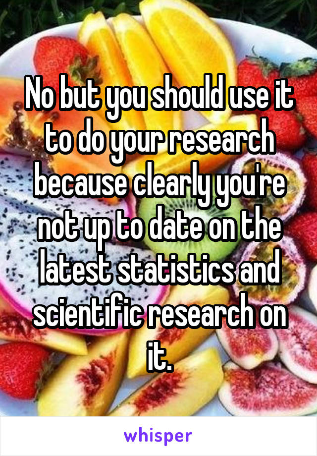 No but you should use it to do your research because clearly you're not up to date on the latest statistics and scientific research on it.