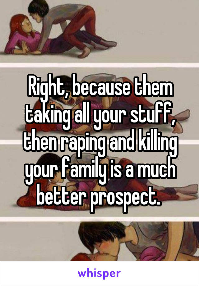 Right, because them taking all your stuff, then raping and killing your family is a much better prospect. 